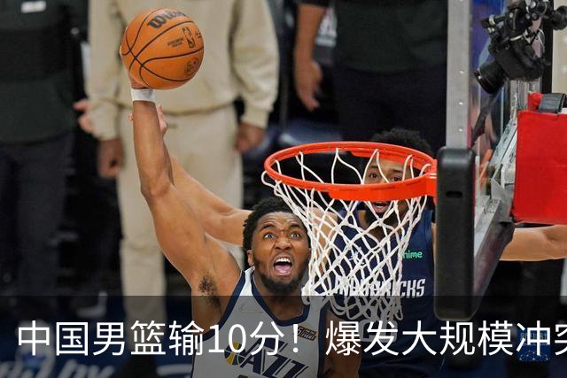 中国男篮输10分！爆发大规模冲突，3人罚出场，1人摔重伤